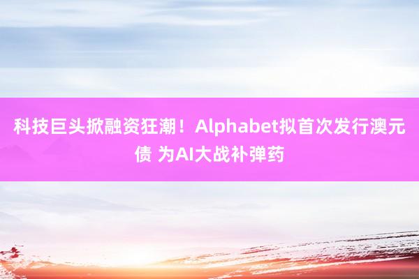 科技巨头掀融资狂潮！Alphabet拟首次发行澳元债 为AI大战补弹药