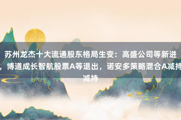 苏州龙杰十大流通股东格局生变：高盛公司等新进，博道成长智航股票A等退出，诺安多策略混合A减持