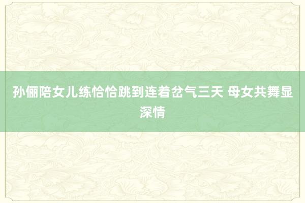 孙俪陪女儿练恰恰跳到连着岔气三天 母女共舞显深情