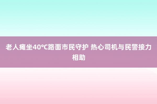 老人瘫坐40℃路面市民守护 热心司机与民警接力相助