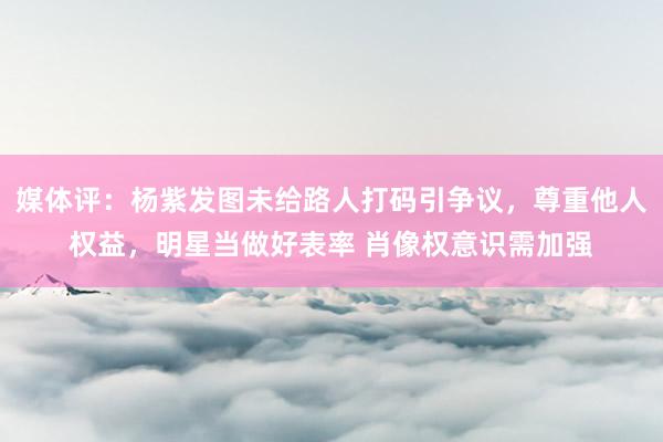 媒体评：杨紫发图未给路人打码引争议，尊重他人权益，明星当做好表率 肖像权意识需加强