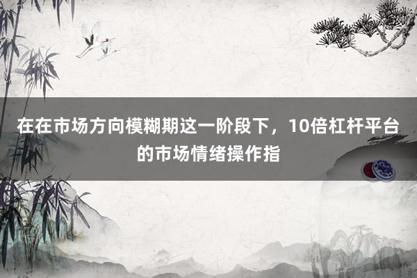 在在市场方向模糊期这一阶段下，10倍杠杆平台的市场情绪操作指