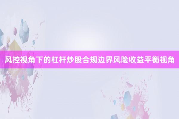 风控视角下的杠杆炒股合规边界风险收益平衡视角
