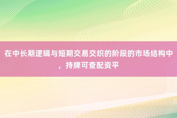 在中长期逻辑与短期交易交织的阶段的市场结构中，持牌可查配资平