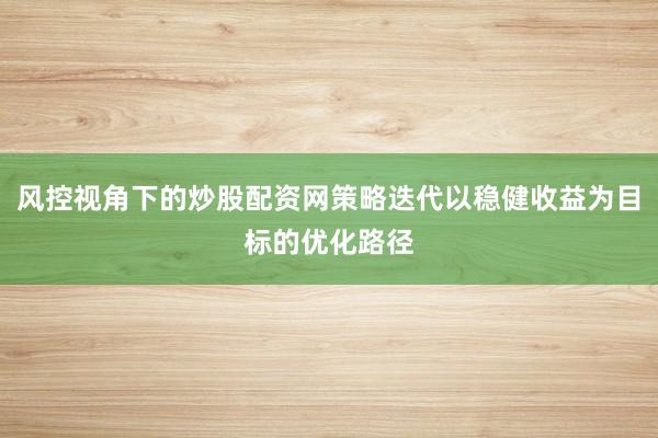 风控视角下的炒股配资网策略迭代以稳健收益为目标的优化路径