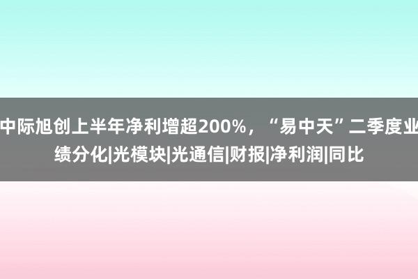中际旭创上半年净利增超200%，“易中天”二季度业绩分化|光模块|光通信|财报|净利润|同比