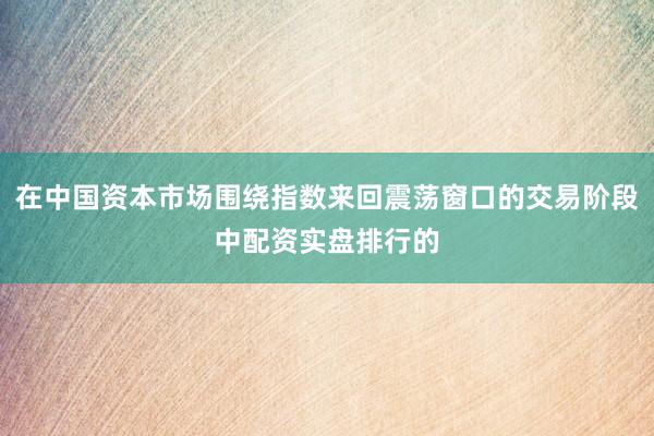 在中国资本市场围绕指数来回震荡窗口的交易阶段中配资实盘排行的