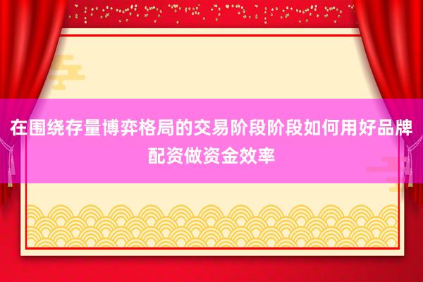 在围绕存量博弈格局的交易阶段阶段如何用好品牌配资做资金效率