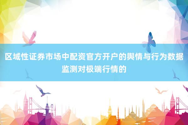 区域性证券市场中配资官方开户的舆情与行为数据监测对极端行情的