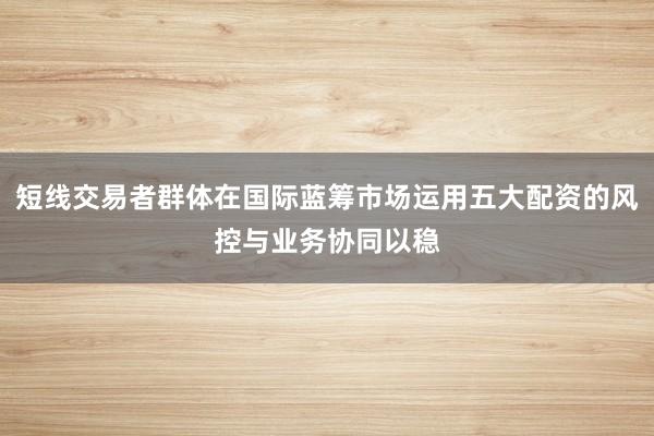 短线交易者群体在国际蓝筹市场运用五大配资的风控与业务协同以稳