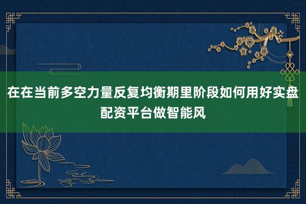 在在当前多空力量反复均衡期里阶段如何用好实盘配资平台做智能风