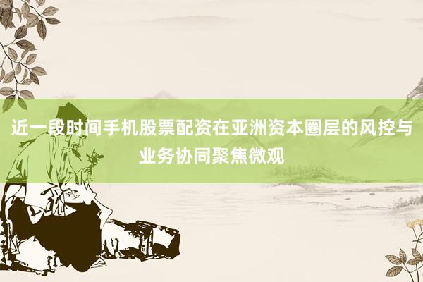 近一段时间手机股票配资在亚洲资本圈层的风控与业务协同聚焦微观