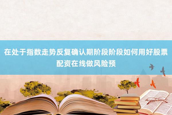 在处于指数走势反复确认期阶段阶段如何用好股票配资在线做风险预