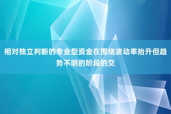 相对独立判断的专业型资金在围绕波动率抬升但趋势不明的阶段的交