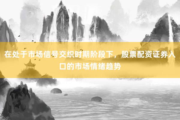 在处于市场信号交织时期阶段下，股票配资证券入口的市场情绪趋势