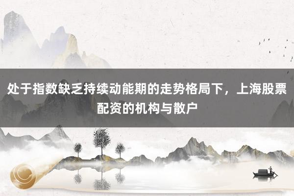 处于指数缺乏持续动能期的走势格局下，上海股票配资的机构与散户
