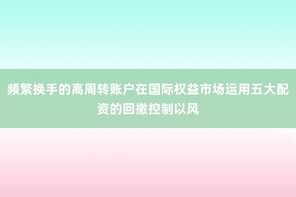 频繁换手的高周转账户在国际权益市场运用五大配资的回撤控制以风