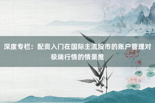 深度专栏:配资入门在国际主流股市的账户管理对极端行情的情景推