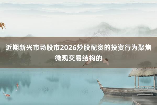 近期新兴市场股市2026炒股配资的投资行为聚焦微观交易结构的