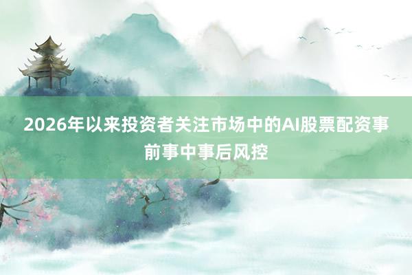 2026年以来投资者关注市场中的AI股票配资事前事中事后风控