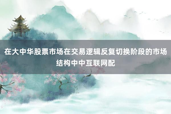 在大中华股票市场在交易逻辑反复切换阶段的市场结构中中互联网配