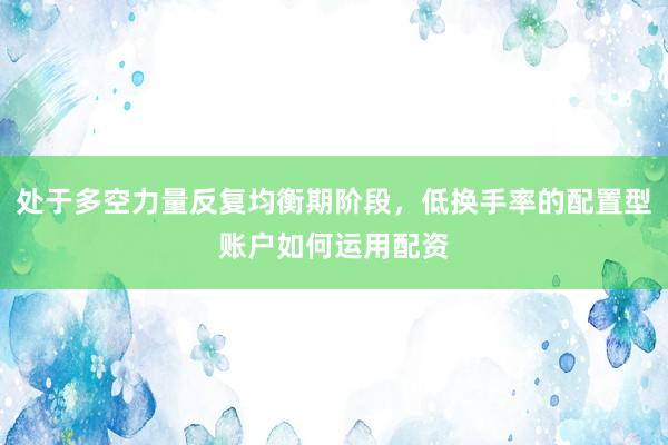 处于多空力量反复均衡期阶段，低换手率的配置型账户如何运用配资