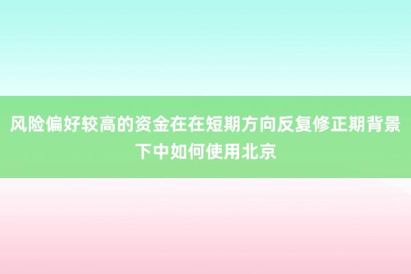 风险偏好较高的资金在在短期方向反复修正期背景下中如何使用北京