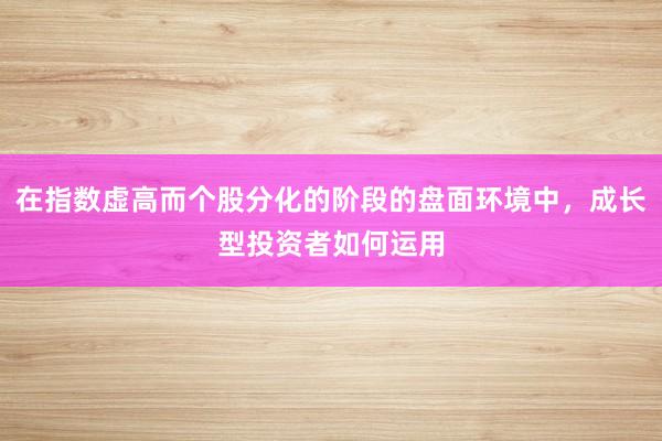在指数虚高而个股分化的阶段的盘面环境中，成长型投资者如何运用