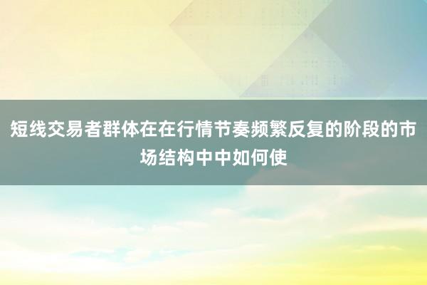 短线交易者群体在在行情节奏频繁反复的阶段的市场结构中中如何使