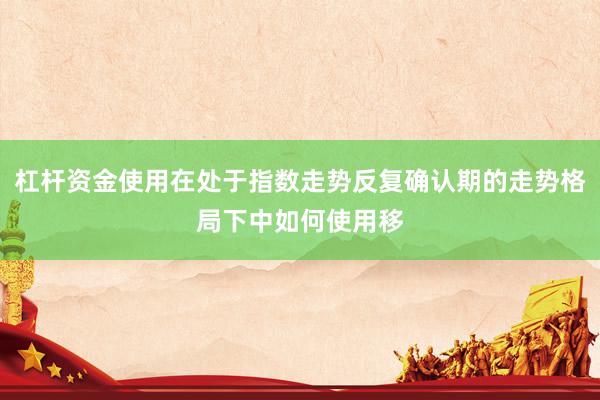 杠杆资金使用在处于指数走势反复确认期的走势格局下中如何使用移