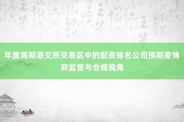 年度周期港交所交易区中的配资排名公司预期差博弈监管与合规视角