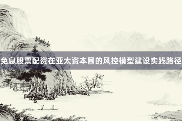 免息股票配资在亚太资本圈的风控模型建设实践路径