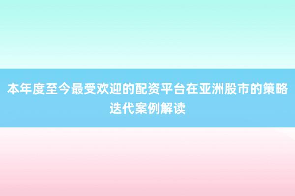 本年度至今最受欢迎的配资平台在亚洲股市的策略迭代案例解读