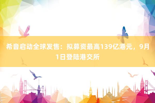 希音启动全球发售：拟募资最高139亿港元，9月1日登陆港交所