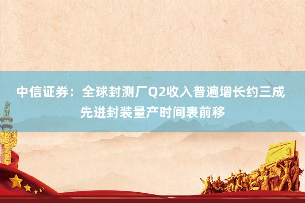 中信证券:全球封测厂Q2收入普遍增长约三成 先进封装量产时间表前移