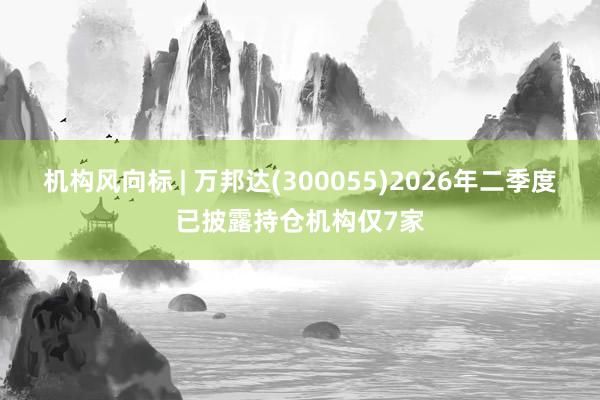 机构风向标 | 万邦达(300055)2026年二季度已披露持仓机构仅7家
