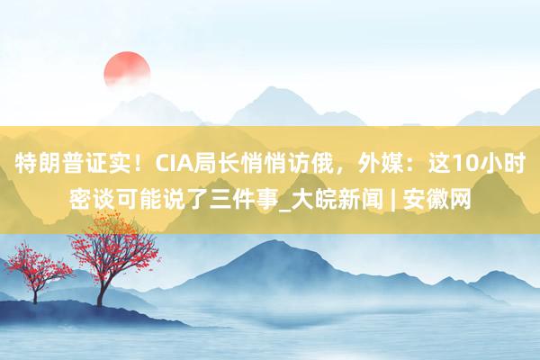 特朗普证实！CIA局长悄悄访俄，外媒：这10小时密谈可能说了三件事_大皖新闻 | 安徽网