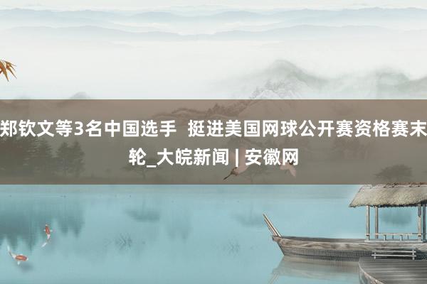 郑钦文等3名中国选手  挺进美国网球公开赛资格赛末轮_大皖新闻 | 安徽网