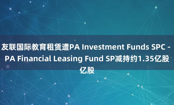 友联国际教育租赁遭PA Investment Funds SPC - PA Financial Leasing Fund SP减持约1.35亿股