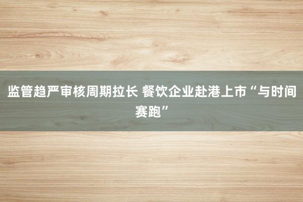 监管趋严审核周期拉长 餐饮企业赴港上市“与时间赛跑”