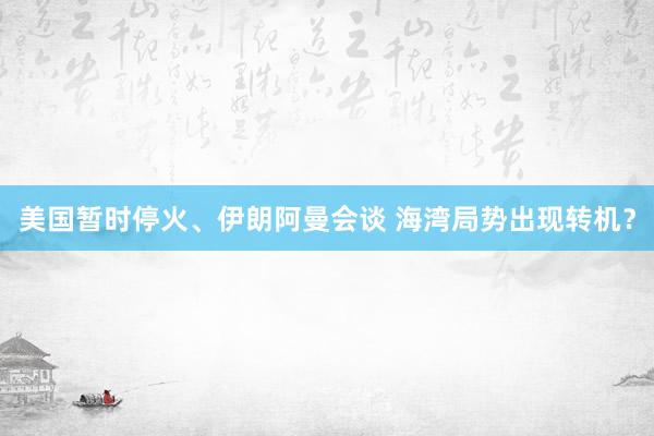 美国暂时停火、伊朗阿曼会谈 海湾局势出现转机？