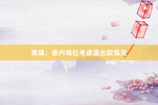 美媒：委内瑞拉考虑退出欧佩克