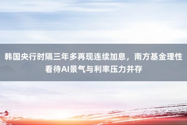 韩国央行时隔三年多再现连续加息，南方基金理性看待AI景气与利率压力并存