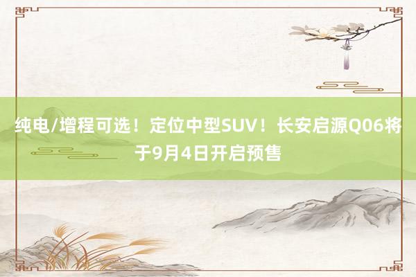 纯电/增程可选！定位中型SUV！长安启源Q06将于9月4日开启预售