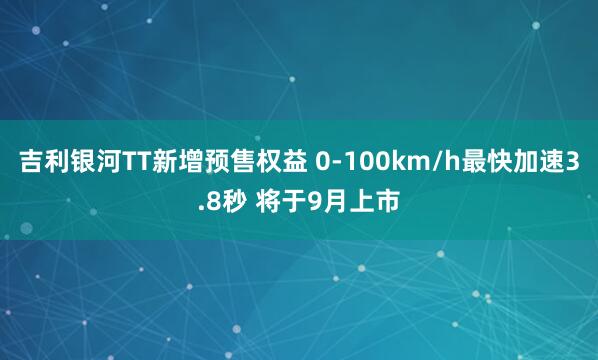 吉利银河TT新增预售权益 0-100km/h最快加速3.8秒 将于9月上市