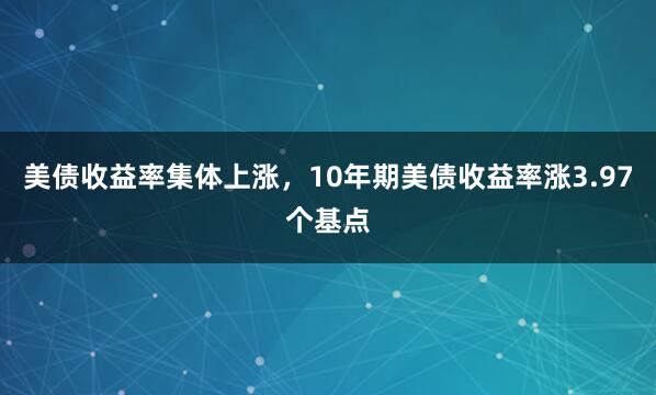 美债收益率集体上涨，10年期美债收益率涨3.97个基点