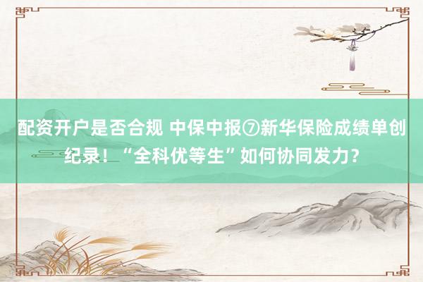 配资开户是否合规 中保中报⑦新华保险成绩单创纪录！“全科优等生”如何协同发力？