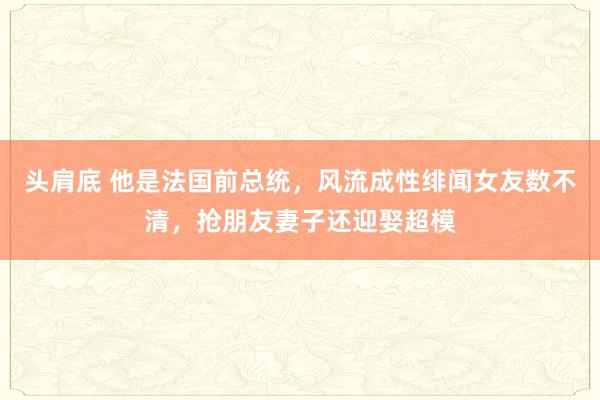 头肩底 他是法国前总统，风流成性绯闻女友数不清，抢朋友妻子还迎娶超模