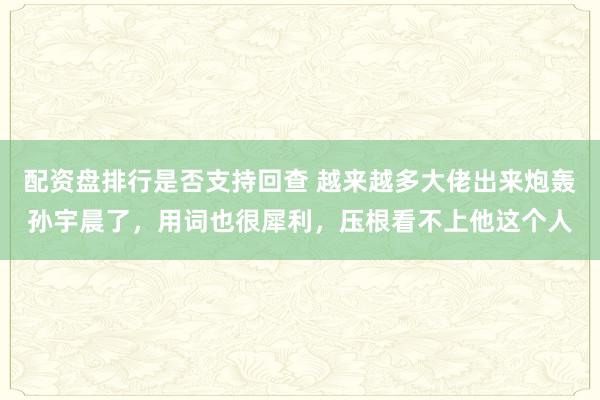 配资盘排行是否支持回查 越来越多大佬出来炮轰孙宇晨了，用词也很犀利，压根看不上他这个人