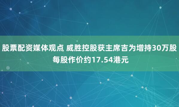 股票配资媒体观点 威胜控股获主席吉为增持30万股 每股作价约17.54港元